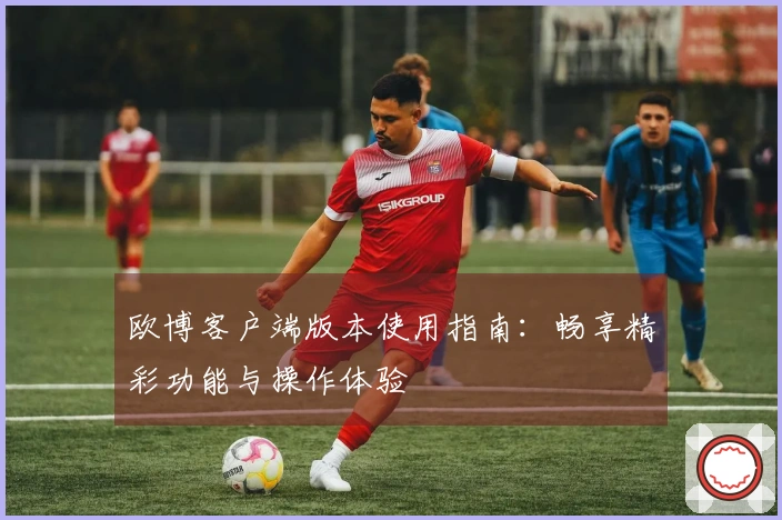 欧博客户端版本使用指南：畅享精彩功能与操作体验