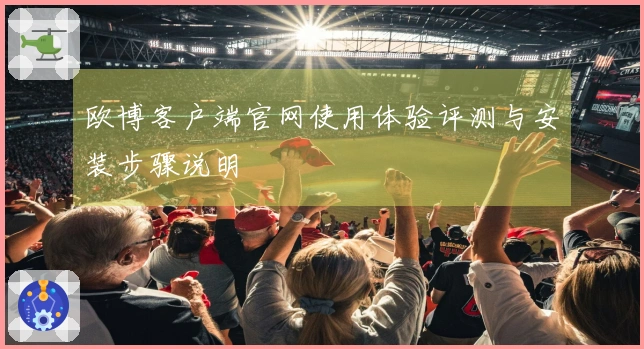 欧博客户端官网使用体验评测与安装步骤说明