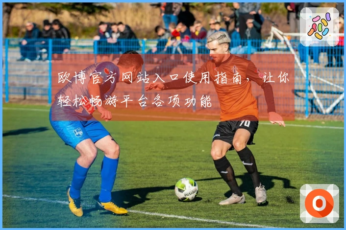 欧博官方网站入口使用指南，让你轻松畅游平台各项功能