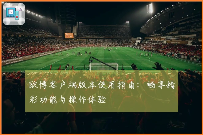 欧博客户端版本使用指南：畅享精彩功能与操作体验